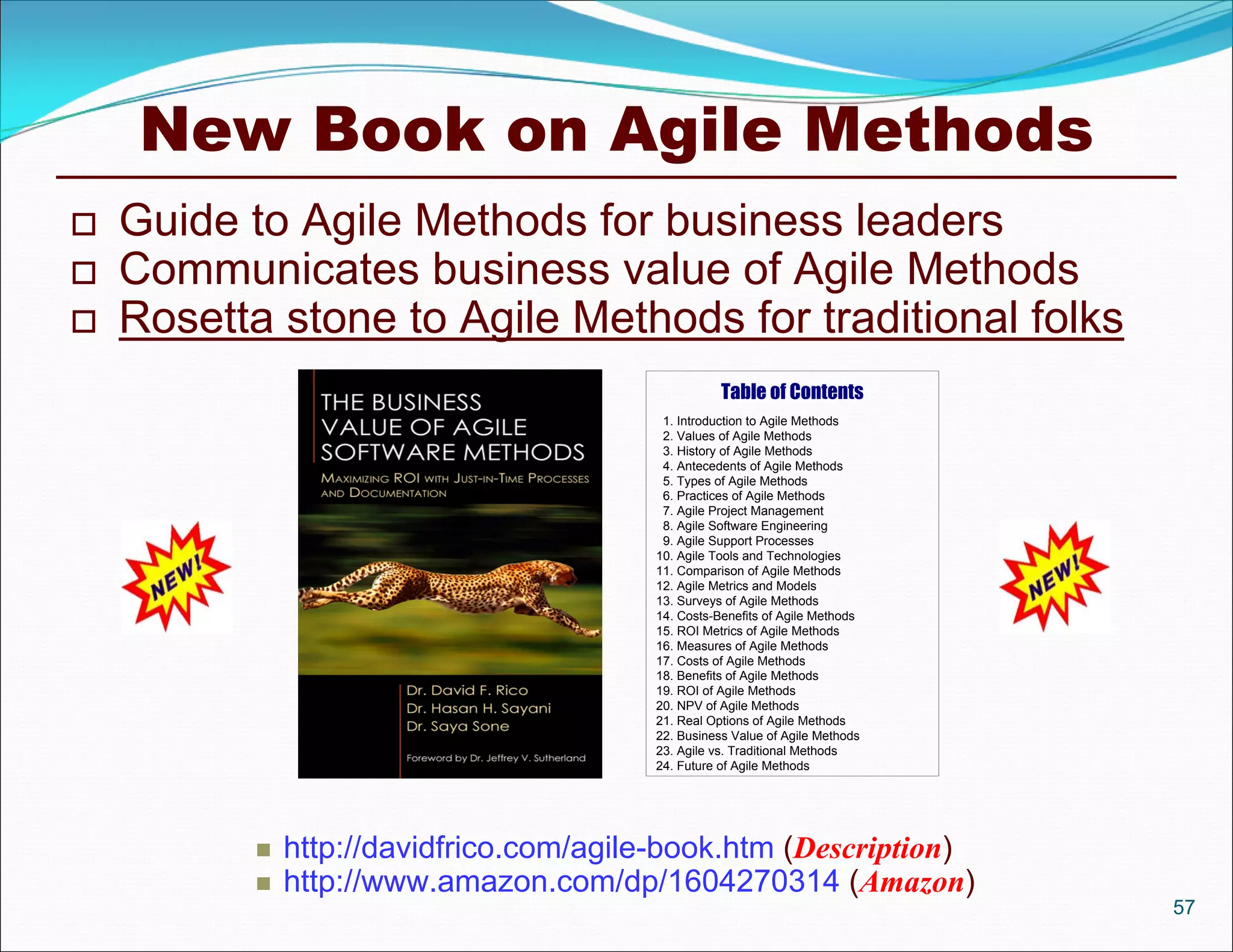 New Book on Agile Methods
   Guide to Agile Methods for business leaders
   Communicates business value of Agile Methods
   Rosetta stone to Agile Methods for traditional folks
                                                    Table of Contents
                                          1. Introduction to Agile Methods
                                          2. Values of Agile Methods
                                          3. History of Agile Methods
                                          4. Antecedents of Agile Methods
                                          5. Types of Agile Methods
                                          6. Practices of Agile Methods
                                          7. Agile Project Management
                                          8. Agile Software Engineering
                                          9. Agile Support Processes
                                         10. Agile Tools and Technologies
                                         11. Comparison of Agile Methods
                                         12. Agile Metrics and Models
                                         13. Surveys of Agile Methods
                                         14. Costs-Benefits of Agile Methods
                                         15. ROI Metrics of Agile Methods
                                         16. Measures of Agile Methods
                                         17. Costs of Agile Methods
                                         18. Benefits of Agile Methods
                                         19. ROI of Agile Methods
                                         20. NPV of Agile Methods
                                         21. Real Options of Agile Methods
                                         22. Business Value of Agile Methods
                                         23. Agile vs. Traditional Methods
                                         24. Future of Agile Methods




              http://davidfrico.com/agile-book.htm (Description)
              http://www.amazon.com/dp/1604270314 (Amazon)
                                                                               57
 