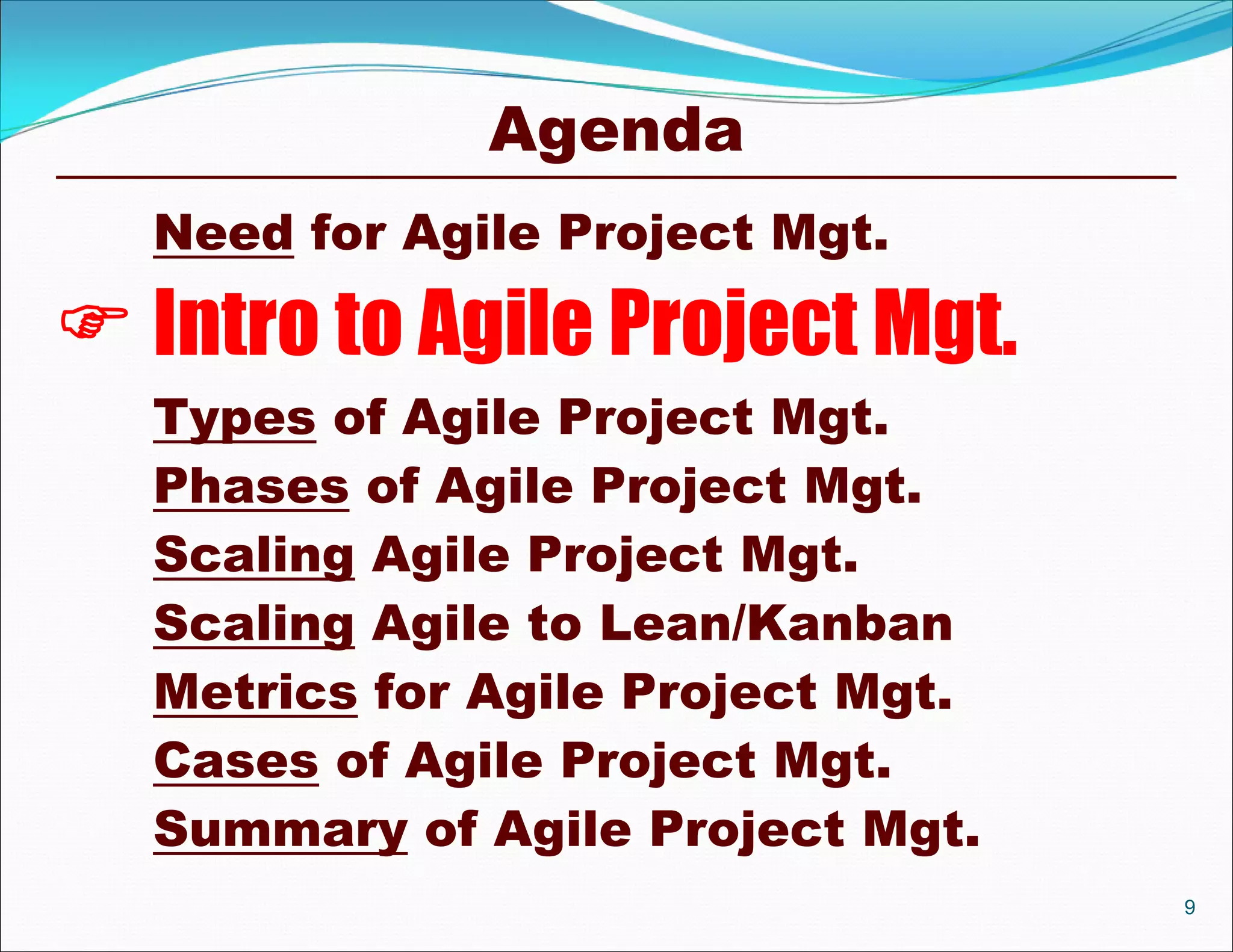 Agenda
  Need for Agile Project Mgt.

 Intro to Agile Project Mgt.
  Types of Agile Project Mgt.
  Phases of Agile Project Mgt.
  Scaling Agile Project Mgt.
  Scaling Agile to Lean/Kanban
  Metrics for Agile Project Mgt.
  Cases of Agile Project Mgt.
  Summary of Agile Project Mgt.
                                   9
 