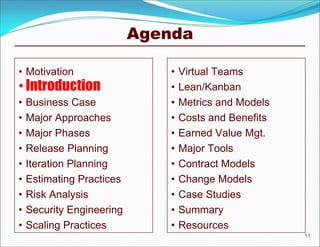Agenda

• Motivation                   •   Virtual Teams
• Introduction                 •   Lean/Kanban
•   Business Case              •   Metrics and Models
•   Major Approaches           •   Costs and Benefits
•   Major Phases               •   Earned Value Mgt.
•   Release Planning           •   Major Tools
•   Iteration Planning         •   Contract Models
•   Estimating Practices       •   Change Models
•   Risk Analysis              •   Case Studies
•   Security Engineering       •   Summary
•   Scaling Practices          •   Resources
                                                        11
 