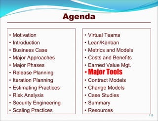 Agenda

•   Motivation                 •   Virtual Teams
•   Introduction               •   Lean/Kanban
•   Business Case              •   Metrics and Models
•   Major Approaches           •   Costs and Benefits
•   Major Phases               •   Earned Value Mgt.
•   Release Planning           • Major Tools
•   Iteration Planning         •   Contract Models
•   Estimating Practices       •   Change Models
•   Risk Analysis              •   Case Studies
•   Security Engineering       •   Summary
•   Scaling Practices          •   Resources
                                                        113
 