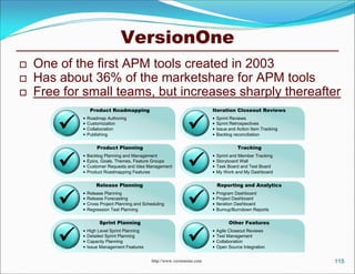 VersionOne
   One of the first APM tools created in 2003
   Has about 36% of the marketshare for APM tools
   Free for small teams, but increases sharply thereafter
                 Product Roadmapping                                      Iteration Closeout Reviews


                                                              
               Roadmap Authoring                                            Sprint Reviews
               Customization                                                Sprint Retrospectives
               Collaboration                                                Issue and Action Item Tracking
               Publishing                                                   Backlog reconciliation

                    Product Planning                                                    Tracking


                                                              
               Backlog Planning and Management                              Sprint and Member Tracking
               Epics, Goals, Themes, Feature Groups                         Storyboard Wall
               Customer Requests and Idea Management                        Task Board and Test Board
               Product Roadmapping Features                                 My Work and My Dashboard

                    Release Planning                                          Reporting and Analytics


                                                              
               Release Planning                                             Program Dashboard
               Release Forecasting                                          Project Dashboard
               Cross Project Planning and Scheduling                        Iteration Dashboard
               Regression Test Planning                                     Burnup/Burndown Reports

                     Sprint Planning                                                Other Features


                                                              
               High Level Sprint Planning                                   Agile Closeout Reviews
               Detailed Sprint Planning                                     Test Management
               Capacity Planning                                            Collaboration
               Issue Management Features                                    Open Source Integration


                                              http://www.versionone.com                                        115
 