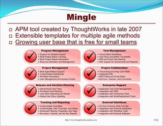 Mingle
   APM tool created by ThoughtWorks in late 2007
   Extensible templates for multiple agile methods
   Growing user base that is free for small teams
                  Program Management                                                     Test Management


                                                                 
                Support for Multiple Projects                                      Visual Defect Workflows
                Multi Project Status Tracking                                      User Story and Defect Traceability
                Multi Project Report Generation                                    RSS and Email Test Alerting
                Resource Allocation and Management                                 Wiki Support for Screenshots and Reports

                   Project Management                                                  Project Collaboration


                                                                 
                Multi Agile Method Support                                         Virtual Drag and Drop Card Walls
                Customizable Dashboards                                            Integrated Wiki
                Workflow Generators                                                RSS Feeds and Email Alerts
                User Management and Access Control                                 Murmurs, Queues , and Comments

            Release and Iteration Planning                                              Enterprise Support


                                                                 
                Hierarchical Card Trees                                            Application Life Cycle Management
                Prioritized Card Ranking                                           Integration with IDEs
                User Story Searching and Recall                                    Integration with Versioning Tools
                Global User Story Updating                                         Integration with Build/Deployment Tools

                 Tracking and Reporting                                                 External Interfaces


                                                                 
                Customizable Templates                                             I/O from Common Data Formats
                Customizable Tabs, Favorites, and Views                            Integration with External Databases
                Advanced Filtering, Properties, and Tags                           Integration with Workflow Tools
                Burndown, Velocity, and Ad Hoc Reports                             Integration with External Software


                                           http://www.thoughtworks-studios.com                                                  119
 