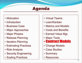 Agenda

•   Motivation                 •   Virtual Teams
•   Introduction               •   Lean/Kanban
•   Business Case              •   Metrics and Models
•   Major Approaches           •   Costs and Benefits
•   Major Phases               •   Earned Value Mgt.
•   Release Planning           •   Major Tools
•   Iteration Planning         • Contract Models
•   Estimating Practices       •   Change Models
•   Risk Analysis              •   Case Studies
•   Security Engineering       •   Summary
•   Scaling Practices          •   Resources
                                                        121
 