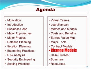 Agenda

•   Motivation                 •   Virtual Teams
•   Introduction               •   Lean/Kanban
•   Business Case              •   Metrics and Models
•   Major Approaches           •   Costs and Benefits
•   Major Phases               •   Earned Value Mgt.
•   Release Planning           •   Major Tools
•   Iteration Planning         •   Contract Models
•   Estimating Practices       • Change Models
•   Risk Analysis              • Case Studies
•   Security Engineering       • Summary
•   Scaling Practices          • Resources
                                                        128
 
