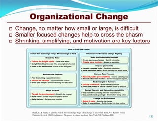 Organizational Change
   Change, no matter how small or large, is difficult
   Smaller focused changes help to cross the chasm
   Shrinking, simplifying, and motivation are key factors
                                                         How to Cross the Chasm

          Switch How to Change Things When Change is Hard                  Influencer The Power to Change Anything

                             Direct the Rider                                     Make the Undesirable Desirable
                                                                       Create new experiences - Make it interesting
           Follow the bright spots - Clone what works                 Create new motives - Appeal to sensibility
           Script the critical moves - Use prescriptive behaviors
           Point to the destination - Focus on the end game                            Surpass your Limits
                                                                       Perfect complex skills - Establish milestones
                                                                       Build emotional skills - Build maturity and people skills

                          Motivate the Elephant                                       Harness Peer Pressure
                                                                       Recruit public personalities - Involve public figures
           Find the feeling - Appeal to emotion
                                                                       Recruit influential leaders - Involve recognized figures
           Shrink the change - Use incremental change
           Grow your people - Invest in training and education                      Find Strength in Numbers
                                                                       Utilize teamwork - Enlist others to help out
                                                                       Enlist the power of social capital - Scale up and out

                             Shape the Path                               Design Rewards and Demand Accountability
                                                                       Use incentives wisely - Reward vital behaviors
           Tweak the environment - Simplify the change
                                                                       Use punishment sparingly - Warn before taking action
           Build habits - Create simple recipes for action
           Rally the herd - Get everyone involved                                   Change the Environment
                                                                       Make it easy - Simplify the change
                                                                       Make it unavoidable - Build change into daily routine




            Heath, C., & Heath, D. (2010). Switch: How to change things when change is hard. New York, NY: Random House.
            Patterson, K., et al. (2008). Influencer: The power to change anything: New York, NY: McGraw-Hill.
                                                                                                                                    133
 