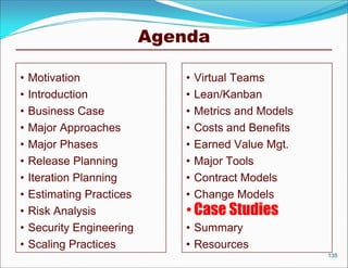 Agenda

•   Motivation                 •   Virtual Teams
•   Introduction               •   Lean/Kanban
•   Business Case              •   Metrics and Models
•   Major Approaches           •   Costs and Benefits
•   Major Phases               •   Earned Value Mgt.
•   Release Planning           •   Major Tools
•   Iteration Planning         •   Contract Models
•   Estimating Practices       •   Change Models
•   Risk Analysis              • Case Studies
•   Security Engineering       • Summary
•   Scaling Practices          • Resources
                                                        135
 