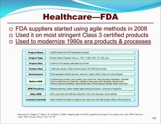 Healthcare—FDA
   FDA suppliers started using agile methods in 2008
   Used it on most stringent Class 3 certified products
   Used to modernize 1990s era products & processes
                Project Name              m2000 Real-time PCR Diagnostics System

                Project Type              Human Blood Analysis Tool (i.e., HIV-1, HBV, HCV, CT, NG, etc.)

                 Project Size             4 teams of 20 people collocated at one site

                 Product Size             1,659 user stories, 5,640 function points, 451,235 lines of code

                 Environment              FDA-regulated medical devices, real-time, safety-critical, Class III–most stringent

                                          Cumbersome process, poor quality, long cycle time, slow big-bang integration, obsolete,
                 Before APM               hard-to-staff tools and methods, inability to keep pace with changing requirements,
                                          Intense market competition, exponential rate of technological change, fewer resources

               APM Practices              Release planning, lighter-weight agile testing techniques, continuous integration

                  After APM               25% cycle time and staff-size reduction, 43% cost reduction, fewer defects

              Lessons Learned             Agile enables the ability to balance fast cycle time with high-quality safety-critical solutions




    Rasmussen, R., Hughes, T., Jenks, J. R., & Skach, J. (2009). Adopting agile in an FDA regulated environment. Proceedings of the Agile 2009 Conference
    (Agile 2009), Chicago, Illinois, USA, 151-155.
                                                                                                                                                            138
 