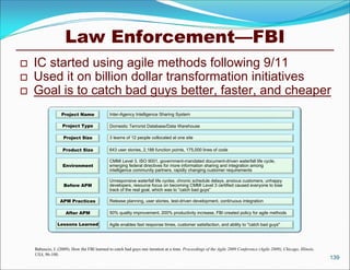 Law Enforcement—FBI
   IC started using agile methods following 9/11
   Used it on billion dollar transformation initiatives
   Goal is to catch bad guys better, faster, and cheaper
                  Project Name               Inter-Agency Intelligence Sharing System

                   Project Type              Domestic Terrorist Database/Data Warehouse

                    Project Size             3 teams of 12 people collocated at one site

                   Product Size              643 user stories, 2,188 function points, 175,000 lines of code

                                             CMMI Level 3, ISO 9001, government-mandated document-driven waterfall life cycle,
                   Environment               emerging federal directives for more information sharing and integration among
                                             intelligence community partners, rapidly changing customer requirements

                                             Unresponsive waterfall life cycles, chronic schedule delays, anxious customers, unhappy
                    Before APM               developers, resource focus on becoming CMMI Level 3 certified caused everyone to lose
                                             track of the real goal, which was to “catch bad guys”

                  APM Practices              Release planning, user stories, test-driven development, continuous integration

                     After APM               50% quality improvement, 200% productivity increase, FBI created policy for agile methods

                Lessons Learned              Agile enables fast response times, customer satisfaction, and ability to "catch bad guys"




    Babuscio, J. (2009). How the FBI learned to catch bad guys one iteration at a time. Proceedings of the Agile 2009 Conference (Agile 2009), Chicago, Illinois,
    USA, 96-100.
                                                                                                                                                                    139
 