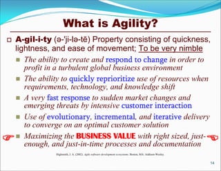What is Agility?
   A-gil-i-ty (ə-'ji-lə-tē) Property consisting of quickness,
    lightness, and ease of movement; To be very nimble
     The ability to create and respond to change in order to
       profit in a turbulent global business environment
     The ability to quickly reprioritize use of resources when
       requirements, technology, and knowledge shift
     A very fast response to sudden market changes and
       emerging threats by intensive customer interaction
     Use of evolutionary, incremental, and iterative delivery
       to converge on an optimal customer solution
    Maximizing the BUSINESS VALUE with right sized, just-
       enough, and just-in-time processes and documentation                                                   
                Highsmith, J. A. (2002). Agile software development ecosystems. Boston, MA: Addison-Wesley.


                                                                                                              14
 