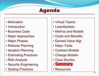Agenda

•   Motivation                 •   Virtual Teams
•   Introduction               •   Lean/Kanban
•   Business Case              •   Metrics and Models
•   Major Approaches           •   Costs and Benefits
•   Major Phases               •   Earned Value Mgt.
•   Release Planning           •   Major Tools
•   Iteration Planning         •   Contract Models
•   Estimating Practices       •   Change Models
•   Risk Analysis              •   Case Studies
•   Security Engineering       • Summary
•   Scaling Practices          • Resources
                                                        141
 