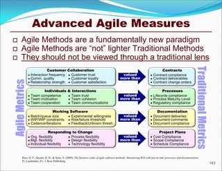Advanced Agile Measures
       Agile Methods are a fundamentally new paradigm
       Agile Methods are “not” lighter Traditional Methods
       They should not be viewed through a traditional lens




                                                                                                                                                               Traditional Metrics
                             Customer          Collaboration                                                                  Contracts
                 Interaction frequency         Customer trust                               valued                    Contract compliance
                 Comm. quality                 Customer loyalty                            more than                  Contract deliverables
Agile Metrics




                 Relationship strength         Customer satisfaction                                                  Contract change orders

                         Individuals           & Interactions                                                                  Processes
                 Team competence               Team trust                                   valued                    Lifecycle compliance
                 Team motivation               Team cohesion                               more than                  Process Maturity Level
                 Team cooperation              Team communications                                                    Regulatory compliance

                               Working Software                                                                            Documentation
                 Batch/queue size     Experimental willingness                              valued                    Document deliveries
                 WIP/WIP constraints  Risk/failure threshold                               more than                  Document comments
                 Cadence/iterations   Feedback/criticism thresh.                                                      Document compliance

                              Responding to Change                                                                          Project Plans
                 Org. flexibility        Process flexibility                                valued                    Cost Compliance
                 Mgt. flexibility        Design flexibility                                more than                  Scope Compliance
                 Individual flexibility  Technology flexibility                                                       Schedule Compliance


        Rico, D. F., Sayani, H. H., & Sone, S. (2009). The business value of agile software methods: Maximizing ROI with just-in-time processes and documentation.
        Ft. Lauderdale, FL: J. Ross Publishing.
                                                                                                                                                                                     143
 