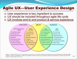 Agile UX—User Experience Design
    User experience is key ingredient to success
    UX should be included throughout agile life cycle
    UX involves end to end product & service experience
                                   Product Owner                             Agile UX                           Development



                     Define Product Vision &               Define                                 Build                       Build
                             Strategy                    User Needs                         User Experience                  Product

              Competitive Analysis                  User Interviews                      GUI Implementation         Front End Code
             Define Feature Set                   Contextual Inquiry                   Core Capabilities              Back End Code
            Quantify Business Value              User Flows                           Core Services                   Database Schema
            Prioritization                       Wireframes & Mockups                 Value Adding Capabilities        Technology Selection
            Define Business Rules                Prototyping                          Value Adding Services           Usability Testing
             Pricing & Budgeting                  Usability Testing                    Distributed Framework          User Experience Testing
              Project Accountability                Web Metrics Analysis                 Central Framework          Market Testing
                 Partnerships & Licensing             User Feedback                        Support Services       Overall Product Evaluation




 Johnson, J. D. (2010). Agile UX retreat: We should value competencies over roles. Retrieved April 22, 2011 from http://www.jeremydjohnson.com/index.php/2010/03
 Kollmann, J., Sharp, H., & Blandford, A. (2009). The importance of identity and vision to user experience designers on agile projects. Proceedings of the Agile 2009
 Conference, Chicago, Illinois, USA, 11-18.                                                                                                                             145
 