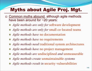 Myths about Agile Proj. Mgt.
   Common myths abound, although agile methods
    have been around for ~20 years:
     Agile methods are only for software development
     Agile methods are only for small co-located teams
     Agile methods have no documentation
     Agile methods have no requirements
     Agile methods need traditional system architectures
     Agile methods have no project management
     Agile methods are undisciplined and unmeasurable
     Agile methods create unmaintainable systems
     Agile methods result in security vulnerabilities
                                                            146
 