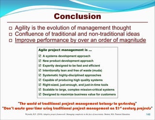 Conclusion
      Agility is the evolution of management thought
      Confluence of traditional and non-traditional ideas
      Improve performance by over an order of magnitude
                            Agile project management is …
                             A systems development approach
                             New product development approach
                             Expertly designed to be fast and efficient
                             Intentionally lean and free of waste (muda)
                             Systematic highly-disciplined approaches
                             Capable of producing high quality systems
                             Right-sized, just-enough, and just-in-time tools
                             Scalable to large, complex mission-critical systems
                             Designed to maximize business value for customers

        “The world of traditional project management belongs to yesterday”
“Don’t waste your time using traditional project management on 21st century projects”
            Wysocki, R.F. (2010). Adaptive project framework: Managing complexity in the face of uncertainty. Boston, MA: Pearson Education.   148
 