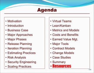 Agenda

•   Motivation                 •   Virtual Teams
•   Introduction               •   Lean/Kanban
•   Business Case              •   Metrics and Models
•   Major Approaches           •   Costs and Benefits
•   Major Phases               •   Earned Value Mgt.
•   Release Planning           •   Major Tools
•   Iteration Planning         •   Contract Models
•   Estimating Practices       •   Change Models
•   Risk Analysis              •   Case Studies
•   Security Engineering       •   Summary
•   Scaling Practices          • Resources
                                                        149
 