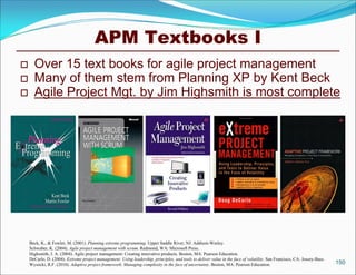 APM Textbooks I
     Over 15 text books for agile project management
     Many of them stem from Planning XP by Kent Beck
     Agile Project Mgt. by Jim Highsmith is most complete




    Beck, K., & Fowler, M. (2001). Planning extreme programming. Upper Saddle River, NJ: Addison-Wesley.
    Schwaber, K. (2004). Agile project management with scrum. Redmond, WA: Microsoft Press.
    Highsmith, J. A. (2004). Agile project management: Creating innovative products. Boston, MA: Pearson Education.
    DeCarlo, D. (2004). Extreme project management: Using leadership, principles, and tools to deliver value in the face of volatility. San Francisco, CA: Jossey-Bass.
    Wysocki, R.F. (2010). Adaptive project framework: Managing complexity in the face of uncertainty. Boston, MA: Pearson Education.                                      150
 