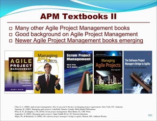 APM Textbooks II
   Many other Agile Project Management books
   Good background on Agile Project Management
   Newer Agile Project Management books emerging




    Chin, G. L. (2004). Agile project management: How to succeed in the face of changing project requirements. New York, NY: Amacom.
    Aguanno, K. (2005). Managing agile projects. Lakefield, Ontario, Canada: Multi-Media Publications.
    Pries, K. H., & Quigley, J. M. (2010). Scrum project management. Boca Raton, FL: CRC Press.
    Augustine, S. (2005). Managing agile projects. Upper Saddle River, NJ: Pearson Education.
    Sliger, M., & Broderick, S. (2008). The software project manager's bridge to agility. Boston, MA: Addison-Wesley.                  151
 