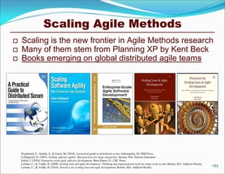 Scaling Agile Methods
   Scaling is the new frontier in Agile Methods research
   Many of them stem from Planning XP by Kent Beck
   Books emerging on global distributed agile teams




    Woodward, E., Surdek, S., & Ganis, M. (2010). A practical guide to distributed scrum. Indianapolis, IN: IBM Press.
    Leffingwell, D. (2007). Scaling software agility: Best practices for large enterprises. Boston, MA: Pearson Education.
    Schiel, J. (2010). Enterprise-scale agile software development. Boca Raton, FL: CRC Press.
    Larman, C., & Vodde, B. (2008). Scaling lean and agile development: Thinking and organizational tools for large-scale scrum. Boston, MA: Addison-Wesley.
    Larman, C., & Vodde, B. (2010). Practices for scaling lean and agile development. Boston, MA: Addison-Wesley.                                              153
 