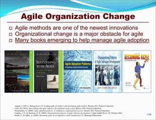 Agile Organization Change
   Agile methods are one of the newest innovations
   Organizational change is a major obstacle for agile
   Many books emerging to help manage agile adoption




    Appelo, J. (2011). Management 3.0: Leading agile developers and developing agile leaders. Boston, MA: Pearson Education.
    Cohn, M. (2010). Succeeding with agile: Software development using scrum. Boston, MA: Pearson Education.
    Elssamadisy, A. (2009). Agile adoption patterns: A roadmap to organizational success. Boston, MA: Pearson Education.
    Coplien, J. O., & Harrison, N. B. (2004). Organizational patterns of agile software development. Upper Saddle River, NJ: Prentice-Hall.
    Smith, G., & Sidky, A. (2009). Becoming agile: In an imperfect world. Greenwich, CT: Manning Publications.                                154
 