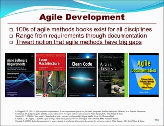 Agile Development
   100s of agile methods books exist for all disciplines
   Range from requirements through documentation
   Thwart notion that agile methods have big gaps




    Leffingwell, D. (2011). Agile software requirements: Lean requirements practices for teams, programs, and the enterprise. Boston, MA: Pearson Education.
    Coplien, J. O., & Bjornvig, G. (2010). Lean architecture: For agile software development. West Sussex, UK: John Wiley & Sons.
    Martin, R. C. (2008). Clean code: A handbook of agile software craftsmanship. Upper Saddle River, NJ: Prentice-Hall.
    Crispin, L., & Gregory, J. (2009). Agile testing: A practical guide for testers and agile teams. Boston, MA: Addison-Wesley.
    Ruping, A. (2003). Agile documentation: A pattern guide to producing lightweight documents for software projects. West Sussex, UK: John Wiley & Sons.      155
 
