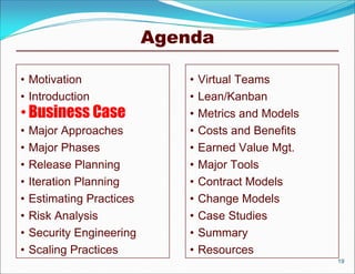 Agenda

• Motivation                   •   Virtual Teams
• Introduction                 •   Lean/Kanban
• Business Case                •   Metrics and Models
•   Major Approaches           •   Costs and Benefits
•   Major Phases               •   Earned Value Mgt.
•   Release Planning           •   Major Tools
•   Iteration Planning         •   Contract Models
•   Estimating Practices       •   Change Models
•   Risk Analysis              •   Case Studies
•   Security Engineering       •   Summary
•   Scaling Practices          •   Resources
                                                        19
 