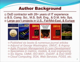 Author Background
   DoD contractor with 28+ years of IT experience
   B.S. Comp. Sci., M.S. Soft. Eng., & D.M. Info. Sys.
   Large gov’t projects in U.S., Far/Mid-East, & Europe




     Published six books & numerous journal articles
     Adjunct at George Washington, UMUC, & Argosy
     Agile Program Management & Lean Development
     Specializes in metrics, models, & cost engineering
     Six Sigma, CMMI, ISO 9001, DoDAF, & DoD 5000
     Cloud Computing, SOA, Web Services, FOSS, etc.
                                                           2
 