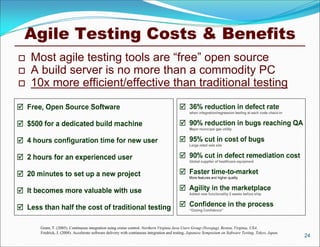 Agile Testing Costs & Benefits
   Most agile testing tools are “free” open source
   A build server is no more than a commodity PC
   10x more efficient/effective than traditional testing




      Grant, T. (2005). Continuous integration using cruise control. Northern Virginia Java Users Group (Novajug), Reston, Virginia, USA.
      Fredrick, J. (2008). Accelerate software delivery with continuous integration and testing. Japanese Symposium on Software Testing, Tokyo, Japan.
                                                                                                                                                         24
 