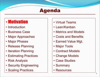 Agenda

• Motivation                   •   Virtual Teams
•   Introduction               •   Lean/Kanban
•   Business Case              •   Metrics and Models
•   Major Approaches           •   Costs and Benefits
•   Major Phases               •   Earned Value Mgt.
•   Release Planning           •   Major Tools
•   Iteration Planning         •   Contract Models
•   Estimating Practices       •   Change Models
•   Risk Analysis              •   Case Studies
•   Security Engineering       •   Summary
•   Scaling Practices          •   Resources
                                                        3
 