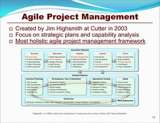 Agile Project Management
   Created by Jim Highsmith at Cutter in 2003
   Focus on strategic plans and capability analysis
   Most holistic agile project management framework
                                                                     Innovation Lifecycle

              Envision                      Speculate                        Explore                         Launch                  Close

        Product Vision                Gather Requirements           Iteration Management          Final Review           Clean Up Open Items
        Product Architecture          Product Backlog               Technical Practices           Final Acceptance       Support Material
        Project Objectives            Release Planning              Team Development              Final QA               Final Retrospective
        Project Community             Risk Planning                 Team Decisions                Final Documentation    Final Reports
        Delivery Approach             Cost Estimation               Collaboration                 Final Deployment       Project Celebration




                                                                       Iterative Delivery

       Technical Planning                  Development, Test, & Evaluation                         Operational Testing              Adapt

        Story Analysis                Development Pairing                                       Integration Testing       Focus Groups
        Task Development              Unit Test Development                                     System Testing            Technical Reviews
        Task Estimation               Simple Designs                                            Operational Testing       Team Evaluations
        Task Splitting                Coding and Refactoring                                    Usability Testing         Project Reporting
        Task Planning                 Unit and Component Testing                                Acceptance Testing        Adaptive Action



                                                           Continuous
                                                                                                                             Story Deployment
        Standups, Architecture, Design, Build, Integration, Documentation, Change, Migration, and Integration




                 Highsmith, J. A. (2004). Agile project management: Creating innovative products. Boston, MA: Pearson Education.
                                                                                                                                                    33
 