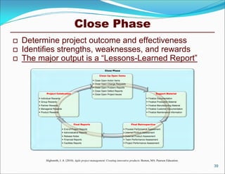 Close Phase
   Determine project outcome and effectiveness
   Identifies strengths, weaknesses, and rewards
   The major output is a “Lessons-Learned Report”
                                                                     Close Phase

                                                                Clean Up Open Items

                                                           Close Open Action Items
                                                           Close Open Change Requests
                                                           Close Open Problem Reports
                                                           Close Open Defect Reports
               Project Celebration                         Close Open Project Issues                                Support Material

         Individual Rewards                                                                                 Finalize Documentation
         Group Rewards                                                                                      Finalize Production Material
         Partner Rewards                                                                                    Finalize Manufacturing Material
         Managerial Rewards                                                                                 Finalize Customer Documentation
         Product Rewards                                                                                    Finalize Maintenance Information




                                          Final Reports                                       Final Retrospective

                                End-of-Project Reports                                  Process Performance Assessment
                                Administrative Reports                                  Internal Product Assessment
                                Release Notes                                           External Product Assessment
                                Financial Reports                                       Team Performance Assessment
                                Facilities Reports                                      Project Performance Assessment




              Highsmith, J. A. (2010). Agile project management: Creating innovative products. Boston, MA: Pearson Education.
                                                                                                                                                 39
 