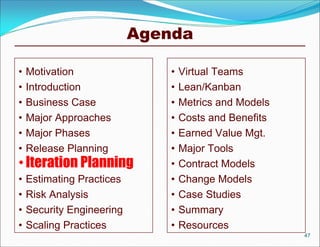 Agenda

•   Motivation                 •   Virtual Teams
•   Introduction               •   Lean/Kanban
•   Business Case              •   Metrics and Models
•   Major Approaches           •   Costs and Benefits
•   Major Phases               •   Earned Value Mgt.
•   Release Planning           •   Major Tools
• Iteration Planning           •   Contract Models
•   Estimating Practices       •   Change Models
•   Risk Analysis              •   Case Studies
•   Security Engineering       •   Summary
•   Scaling Practices          •   Resources
                                                        47
 
