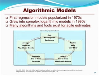 Algorithmic Models
   First regression models popularized in 1970s
   Grew into complex logarithmic models in 1990s
   Many algorithms and tools exist for agile estimates
                                                      Estimate Using Algorithmic Models



                                                                     Hold
                                                               Meeting with
                                                                Customers
                    Average                                                                                      Review
                   Output of                                                                                       Each
           Algorithmic Models                                                                                  User Story




                                       Generate                                               Select
                                     One or More                                          One or More
                                       Estimates                                    Algorithmic Models




        Rico, D. F. (2008). What is the ROI of agile vs. traditional methods? An analysis of extreme programming, test-driven development,
        pair programming, and scrum (using real options). TickIT International, 10(4), 9-18.
                                                                                                                                             58
 