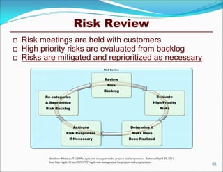 Risk Review
   Risk meetings are held with customers
   High priority risks are evaluated from backlog
   Risks are mitigated and reprioritized as necessary
                                                         Risk Review



                                                         Review
                                                            Risk
                                                         Backlog
          Re-categorize                                                                              Evaluate
          & Reprioritize                                                                          High-Priority
          Risk Backlog                                                                                 Risks




                               Activate                                        Determine if
                         Risk Responses                                         Risks Have
                            if Necessary                                      Been Realized




           Hamilton-Whitaker, T. (2009). Agile risk management for projects and programmes. Retrieved April 20, 2011
           from http://agile101.net/2009/07/27/agile-risk-management-for-projects-and-programmes.
                                                                                                                       65
 