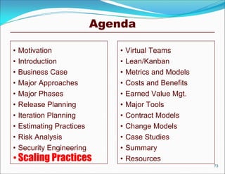 Agenda

•   Motivation                 •   Virtual Teams
•   Introduction               •   Lean/Kanban
•   Business Case              •   Metrics and Models
•   Major Approaches           •   Costs and Benefits
•   Major Phases               •   Earned Value Mgt.
•   Release Planning           •   Major Tools
•   Iteration Planning         •   Contract Models
•   Estimating Practices       •   Change Models
•   Risk Analysis              •   Case Studies
•   Security Engineering       •   Summary
• Scaling Practices            •   Resources
                                                        73
 