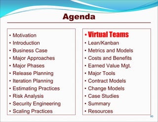 Agenda

•   Motivation                 • Virtual Teams
•   Introduction               •   Lean/Kanban
•   Business Case              •   Metrics and Models
•   Major Approaches           •   Costs and Benefits
•   Major Phases               •   Earned Value Mgt.
•   Release Planning           •   Major Tools
•   Iteration Planning         •   Contract Models
•   Estimating Practices       •   Change Models
•   Risk Analysis              •   Case Studies
•   Security Engineering       •   Summary
•   Scaling Practices          •   Resources
                                                        80
 