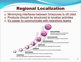 Regional Localization
   Minimizing interfaces between timezones is oft cited
   Products should be structured to localize activities
   It’s easier to communicate with nearshore teams


                                                                                                  DEVELOPMENT
                                                                                                  Subsystem interfaces are devised to
                                                                                                  localize development activities

                                                                                           SOCIALIZATION
                                                                                           Remote teams engage in social activities

                                                                                 EMPOWERMENT
                                                                                 Empower remote teams to make technical decisions

                                                                      MEETINGS
                                                                      Hold synchronous meetings at the local level

                                                         LEADERS
                                                         Empower local personnel to serve as process facilitators
                                       CUSTOMERS
                                       Empower local personnel to serve as customer proxies
                   TIMEZONES
                   Minimize organizational interfaces and organize teams by timezones

      Ramesh, B., Cao, L., Mohan, K., & Xu, P. (2006). Can distributed software development be agile? Communications of the ACM, 41(10), 41-46.   87
 