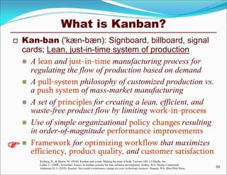 What is Kanban?
   Kan-ban ('kæn-bæn): Signboard, billboard, signal
    cards; Lean, just-in-time system of production
     A lean and just-in-time manufacturing process for
      regulating the flow of production based on demand
     A pull-system philosophy of customized production vs.
      a push system of mass-market manufacturing
     A set of principles for creating a lean, efficient, and
      waste-free product flow by limiting work-in-process
     Use of simple organizational policy changes resulting
      in order-of-magnitude performance improvements

    Framework for optimizing workflow that maximizes
      efficiency, product quality, and customer satisfaction
         Kniberg, H., & Skarin, M. (2010). Kanban and scrum: Making the most of both. Toronto, ON: C4 Media, Inc.
         Ladas, C. (2008). Scrumban: Essays on kanban systems for lean software development. Seattle, WA: Modus Cooperandi.
         Anderson, D. J. (2010). Kanban: Successful evolutionary change for your technology business. Sequim, WA: Blue Hole Press.   89
 
