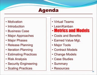 Agenda

•   Motivation                 • Virtual Teams
•   Introduction               • Lean/Kanban
•   Business Case              • Metrics and Models
•   Major Approaches           •   Costs and Benefits
•   Major Phases               •   Earned Value Mgt.
•   Release Planning           •   Major Tools
•   Iteration Planning         •   Contract Models
•   Estimating Practices       •   Change Models
•   Risk Analysis              •   Case Studies
•   Security Engineering       •   Summary
•   Scaling Practices          •   Resources
                                                        94
 