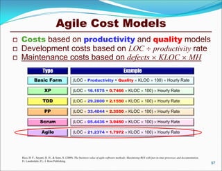 Agile Cost Models
   Costs based on productivity and quality models
   Development costs based on LOC  productivity rate
   Maintenance costs based on defects  KLOC  MH
                     Type                                                                   Example
              Basic Form                        (LOC  Productivity + Quality  KLOC  100)  Hourly Rate

                       XP                       (LOC  16.1575 + 0.7466  KLOC  100)  Hourly Rate

                     TDD                        (LOC  29.2800 + 2.1550  KLOC  100)  Hourly Rate

                       PP                       (LOC  33.4044 + 2.3550  KLOC  100)  Hourly Rate

                   Scrum                        (LOC  05.4436 + 3.9450  KLOC  100)  Hourly Rate

                    Agile                       (LOC  21.2374 + 1.7972  KLOC  100)  Hourly Rate




    Rico, D. F., Sayani, H. H., & Sone, S. (2009). The business value of agile software methods: Maximizing ROI with just-in-time processes and documentation.
    Ft. Lauderdale, FL: J. Ross Publishing.
                                                                                                                                                                 97
 