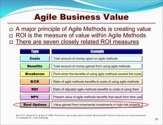 Agile Business Value
   A major principle of Agile Methods is creating value
   ROI is the measure of value within Agile Methods
   There are seven closely related ROI measures
                     Type                                                                   Example
                   Costs                        Total amount of money spent on agile methods

                 Benefits                       Total amount of money gained from using agile methods

              Breakeven                         Point when the benefits of using agile methods exceed the costs

                    B/CR                        Ratio of agile methods benefits to costs of using agile methods

                      ROI                       Ratio of adjusted agile methods benefits to costs of using them

                     NPV                        Present value of agile methods benefits that result from their use

            Real Options                        Value gained from incremental investments in high-risk projects


    Rico, D. F., Sayani, H. H., & Sone, S. (2009). The business value of agile software methods: Maximizing ROI with just-in-time processes and documentation.
    Ft. Lauderdale, FL: J. Ross Publishing.
                                                                                                                                                                 98
 