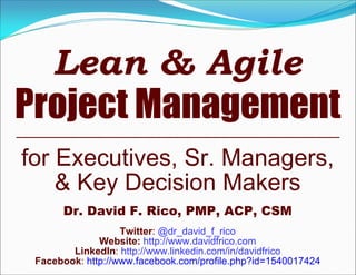 Lean & Agile
Project Management
for Executives, Sr. Managers,
    & Key Decision Makers
      Dr. David F. Rico, PMP, ACP, CSM
                   Twitter: @dr_david_f_rico
              Website: http://www.davidfrico.com
        LinkedIn: http://www.linkedin.com/in/davidfrico
 Facebook: http://www.facebook.com/profile.php?id=1540017424
 