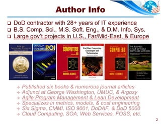 Author Info
   DoD contractor with 28+ years of IT experience
   B.S. Comp. Sci., M.S. Soft. Eng., & D.M. Info. Sys.
   Large gov’t projects in U.S., Far/Mid-East, & Europe




        Published six books & numerous journal articles
        Adjunct at George Washington, UMUC, & Argosy
        Agile Program Management & Lean Development
        Specializes in metrics, models, & cost engineering
        Six Sigma, CMMI, ISO 9001, DoDAF, & DoD 5000
        Cloud Computing, SOA, Web Services, FOSS, etc.
                                                              2
 