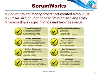 ScrumWorks
   Scrum project management tool created circa 2004
   Similar size of user base to VersionOne and Rally
   Leadership in agile metrics and business value
                 Product Management                                        Real Time Custom Dashboards


                                                                 
               Project Milestone Management                                   Velocity Charts
               Epics for Project Scope Goals                                  Milestone Charts
               Categorization using Themes                                    Cycle Time Charts
               Business Weighting and ROI                                     Cross Product Status Reporting

                 Program Management                                                 Data Accessibility


                                                                 
               Coordination of Multiple Projects                              Full Excel Import/Export
               Manage and Track Overlapping Goals                             Print to User Story Cards
               Shared Component/System Modeling                               Web Services API
               High Level Feature Management                                  Backups and Notifications

                 Iteration Management                                               User Management


                                                                 
               Drag and Drop Iteration Planning                               Full Access Control
               Team Task Board                                                Role Based Access Permissions
               Sprint Task Tracking                                           Cross Site Role Templates
               Impediment Tracking                                            Security Management

                Reporting and Analytics                                                 Integration


                                                                 
               Release Date Forecasting                                       Commercial Environment Integration
               Basic Burnup/Burndown Reporting                                Open Source Environment Integration
               Canned and Custom Report Generation                            Issue and Defect Tracking Integration
               Analysis of Planned vs. Actuals                                Support for Tool Plugins



                                                   http://www.danube.com
                                                                                                                        31
 