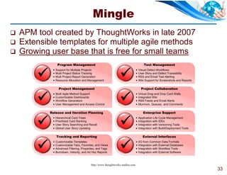 Mingle
   APM tool created by ThoughtWorks in late 2007
   Extensible templates for multiple agile methods
   Growing user base that is free for small teams
                  Program Management                                                      Test Management


                                                                 
                Support for Multiple Projects                                       Visual Defect Workflows
                Multi Project Status Tracking                                       User Story and Defect Traceability
                Multi Project Report Generation                                     RSS and Email Test Alerting
                Resource Allocation and Management                                  Wiki Support for Screenshots and Reports

                   Project Management                                                   Project Collaboration


                                                                 
                Multi Agile Method Support                                          Virtual Drag and Drop Card Walls
                Customizable Dashboards                                             Integrated Wiki
                Workflow Generators                                                 RSS Feeds and Email Alerts
                User Management and Access Control                                  Murmurs, Queues , and Comments

            Release and Iteration Planning                                               Enterprise Support


                                                                 
                Hierarchical Card Trees                                             Application Life Cycle Management
                Prioritized Card Ranking                                            Integration with IDEs
                User Story Searching and Recall                                     Integration with Versioning Tools
                Global User Story Updating                                          Integration with Build/Deployment Tools

                 Tracking and Reporting                                                  External Interfaces


                                                                 
                Customizable Templates                                              I/O from Common Data Formats
                Customizable Tabs, Favorites, and Views                             Integration with External Databases
                Advanced Filtering, Properties, and Tags                            Integration with Workflow Tools
                Burndown, Velocity, and Ad Hoc Reports                              Integration with External Software



                                            http://www.thoughtworks-studios.com
                                                                                                                                 33
 