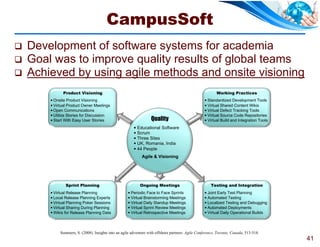 CampusSoft
   Development of software systems for academia
   Goal was to improve quality results of global teams
   Achieved by using agile methods and onsite visioning
              Product Visioning                                                                            Working Practices
         Onsite Product Visioning                                                                   Standardized Development Tools
         Virtual Product Owner Meetings                                                             Virtual Shared Content Wikis
         Open Communications                                                                        Virtual Defect Tracking Tools
         Utilize Stories for Discussion                                                             Virtual Source Code Repositories
         Start With Easy User Stories                             Quality                           Virtual Build and Integration Tools
                                                          Educational Software
                                                          Scrum
                                                          Three Sites
                                                          UK, Romania, India
                                                          44 People
                                                              Agile & Visioning




                Sprint Planning                              Ongoing Meetings                           Testing and Integration
         Virtual Release Planning                    Periodic Face to Face Sprints                 Joint Early Test Planning
         Local Release Planning Experts              Virtual Brainstorming Meetings                Automated Testing
         Virtual Planning Poker Sessions             Virtual Daily Standup Meetings                Localized Testing and Debugging
         Virtual Sharing During Planning             Virtual Sprint Review Meetings                Automated Deployments
         Wikis for Release Planning Data             Virtual Retrospective Meetings                Virtual Daily Operational Builds




             Summers, S. (2008). Insights into an agile adventure with offshore partners. Agile Conference, Toronto, Canada, 513-518.
                                                                                                                                            41
 