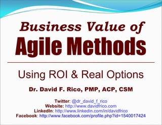 Business Value of
Agile Methods
Using ROI & Real Options
     Dr. David F. Rico, PMP, ACP, CSM
                  Twitter: @dr_david_f_rico
             Website: http://www.davidfrico.com
       LinkedIn: http://www.linkedin.com/in/davidfrico
Facebook: http://www.facebook.com/profile.php?id=1540017424
 