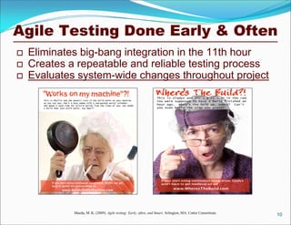 Agile Testing Done Early & Often
 Eliminates big-bang integration in the 11th hour
 Creates a repeatable and reliable testing process
 Evaluates system-wide changes throughout project
10Maeda, M. K. (2009). Agile testing: Early, often, and Smart. Arlington, MA: Cutter Consortium.
 