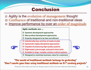 Conclusion
23
 Agility is the evolution of management thought
 Confluence of traditional and non-traditional ideas
 Improve performance by over an order of magnitude
“The world of traditional methods belongs to yesterday”
“Don’t waste your time using traditional methods on 21st century projects”
Agile methods are …







Systems development approaches
New product development approaches
Expertly designed to be fast and efficient
Intentionally lean and free of waste (muda)
Systematic highly-disciplined approaches
Capable of producing high quality systems
Right-sized, just-enough, and just-in-time tools
 Scalable to large, complex mission-critical systems
 Designed to maximize business value for customers
Wysocki, R.F. (2010). Adaptive project framework: Managing complexity in the face of uncertainty. Boston, MA: Pearson Education.
 
 