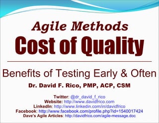 Agile Methods
Cost of Quality
Benefits of Testing Early & Often
Dr. David F. Rico, PMP, ACP, CSM
Twitter: @dr_david_f_rico
Website: http://www.davidfrico.com
LinkedIn: http://www.linkedin.com/in/davidfrico
Facebook: http://www.facebook.com/profile.php?id=1540017424
Dave’s Agile Articles: http://davidfrico.com/agile-message.doc
 