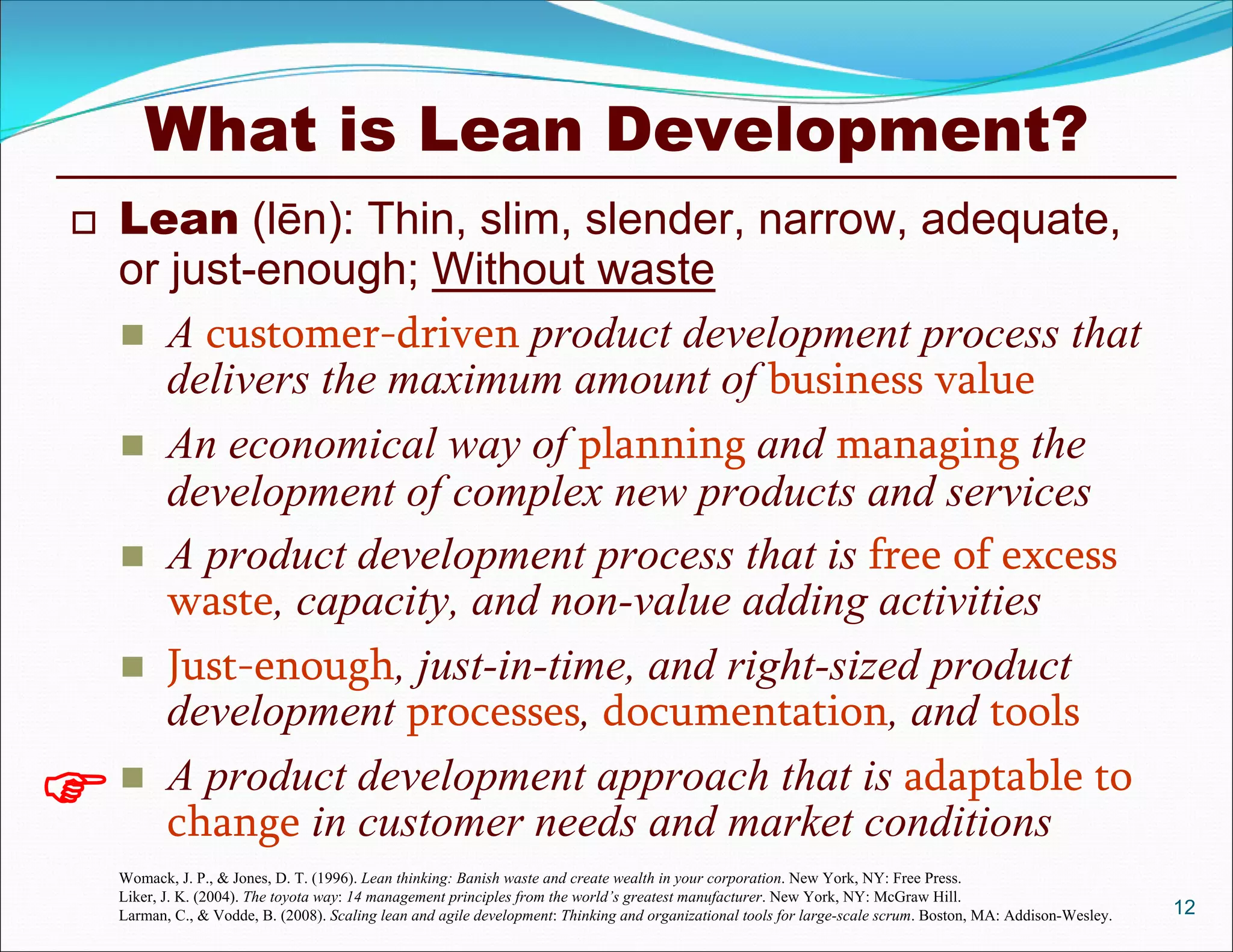 What is Lean Development?
 Lean (lēn): Thin, slim, slender, narrow, adequate,
or just-enough; Without waste
 A customer-driven product development process that
delivers the maximum amount of business value
 An economical way of planning and managing the
development of complex new products and services
 A product development process that is free of excess
waste, capacity, and non-value adding activities
 Just-enough, just-in-time, and right-sized product
development processes, documentation, and tools
 A product development approach that is adaptable to
change in customer needs and market conditions
12

Womack, J. P., & Jones, D. T. (1996). Lean thinking: Banish waste and create wealth in your corporation. New York, NY: Free Press.
Liker, J. K. (2004). The toyota way: 14 management principles from the world’s greatest manufacturer. New York, NY: McGraw Hill.
Larman, C., & Vodde, B. (2008). Scaling lean and agile development: Thinking and organizational tools for large-scale scrum. Boston, MA: Addison-Wesley.
 